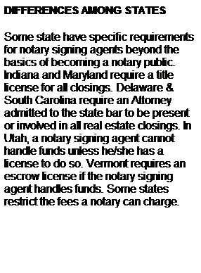 Text Box: DIFFERENCES AMONG STATES
Some state have specific requirements for notary signing agents beyond the basics of becoming a notary public. Indiana and Maryland require a title license for all closings. Delaware & South Carolina require an Attorney admitted to the state bar to be present or involved in all real estate closings. In Utah, a notary signing agent cannot handle funds unless he/she has a license to do so. Vermont requires an escrow license if the notary signing agent handles funds. Some states restrict the fees a notary can charge.
